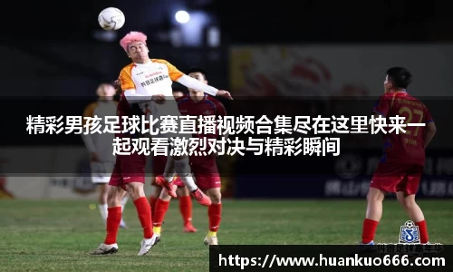 精彩男孩足球比赛直播视频合集尽在这里快来一起观看激烈对决与精彩瞬间