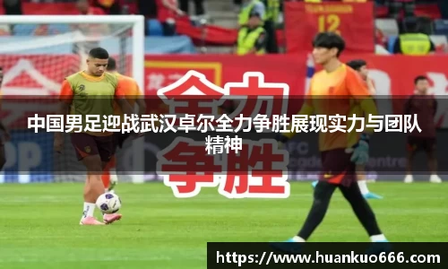 中国男足迎战武汉卓尔全力争胜展现实力与团队精神