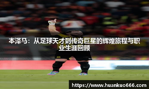 本泽马：从足球天才到传奇巨星的辉煌旅程与职业生涯回顾